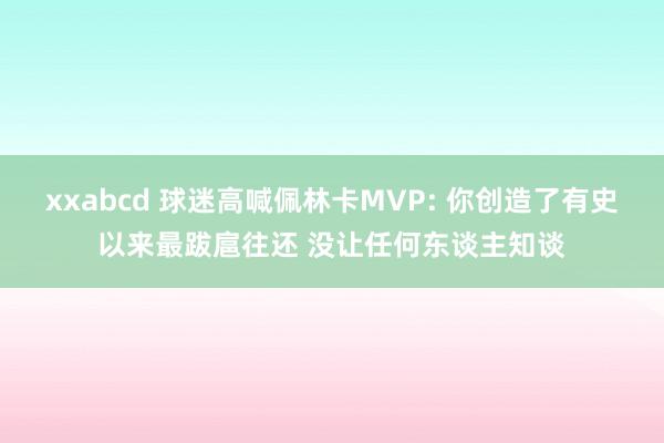 xxabcd 球迷高喊佩林卡MVP: 你创造了有史以来最跋扈往还 没让任何东谈主知谈
