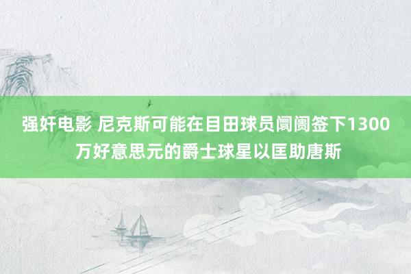 强奸电影 尼克斯可能在目田球员阛阓签下1300 万好意思元的爵士球星以匡助唐斯