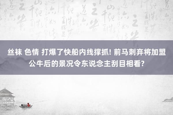 丝袜 色情 打爆了快船内线撑抓! 前马刺弃将加盟公牛后的景况令东说念主刮目相看?