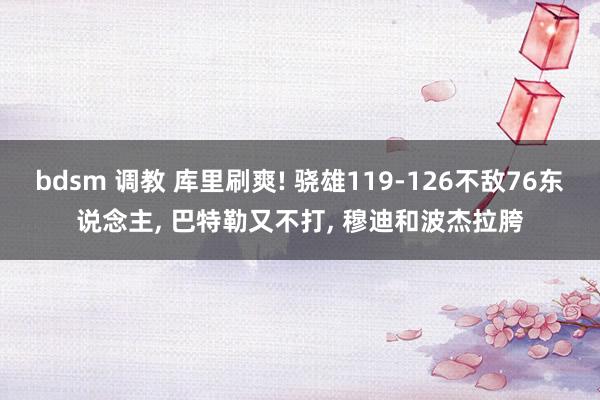 bdsm 调教 库里刷爽! 骁雄119-126不敌76东说念主， 巴特勒又不打， 穆迪和波杰拉胯