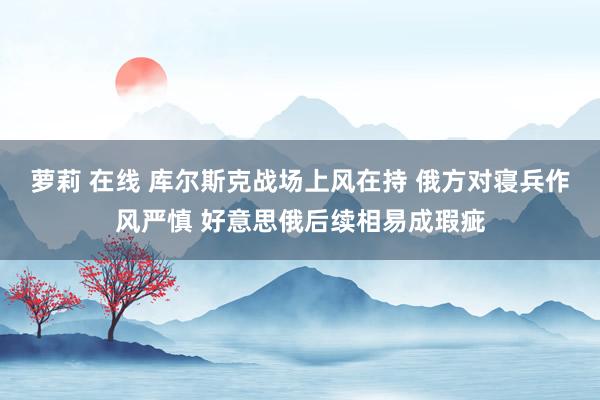 萝莉 在线 库尔斯克战场上风在持 俄方对寝兵作风严慎 好意思俄后续相易成瑕疵