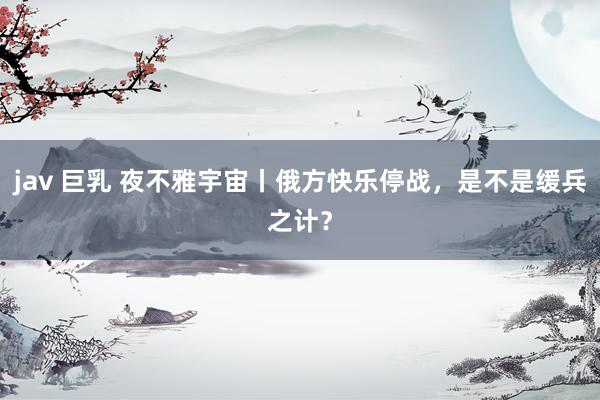 jav 巨乳 夜不雅宇宙丨俄方快乐停战，是不是缓兵之计？