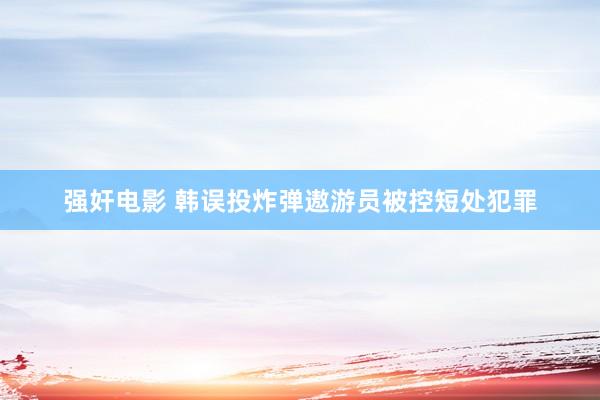 强奸电影 韩误投炸弹遨游员被控短处犯罪