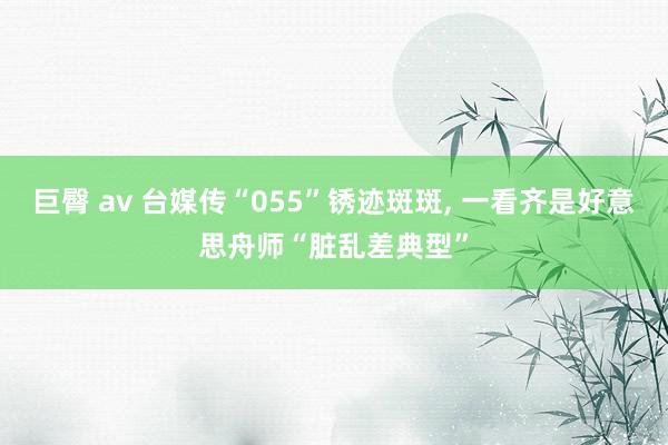 巨臀 av 台媒传“055”锈迹斑斑， 一看齐是好意思舟师“脏乱差典型”