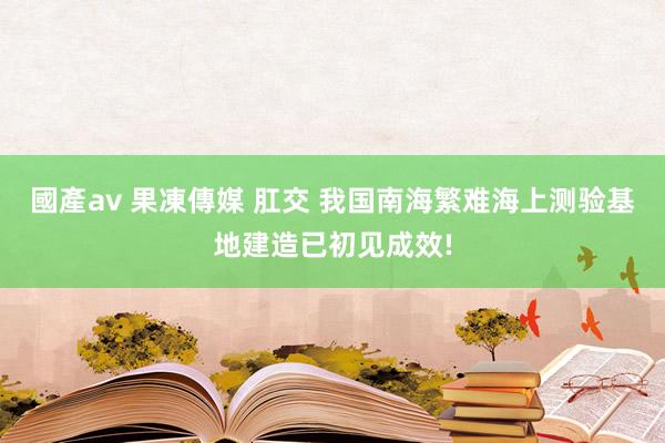 國產av 果凍傳媒 肛交 我国南海繁难海上测验基地建造已初见成效!