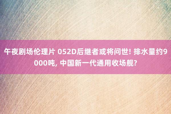 午夜剧场伦理片 052D后继者或将问世! 排水量约9000吨， 中国新一代通用收场舰?