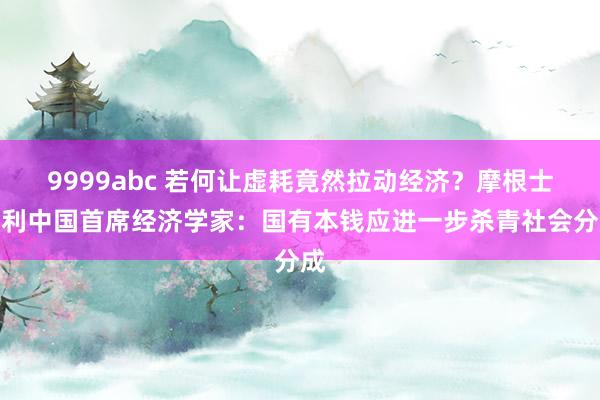 9999abc 若何让虚耗竟然拉动经济？摩根士丹利中国首席经济学家：国有本钱应进一步杀青社会分成