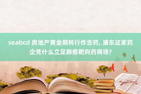 seabcd 房地产黄金期转行作念药， 浦东这家药企凭什么立足肺癌靶向药商场?