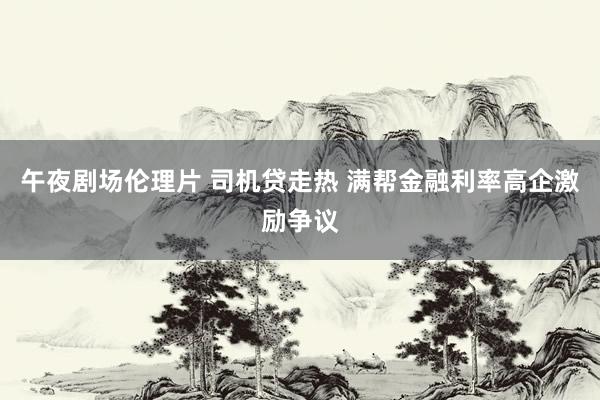 午夜剧场伦理片 司机贷走热 满帮金融利率高企激励争议