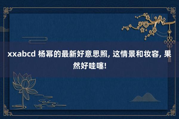 xxabcd 杨幂的最新好意思照， 这情景和妆容， 果然好哇噻!