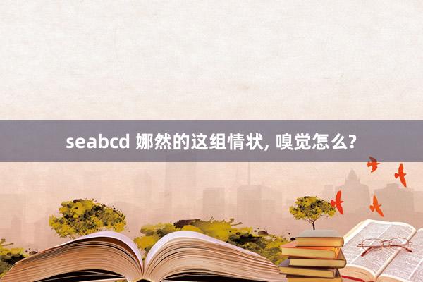 seabcd 娜然的这组情状， 嗅觉怎么?