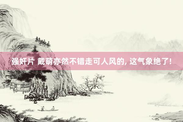 强奸片 戴萌亦然不错走可人风的， 这气象绝了!
