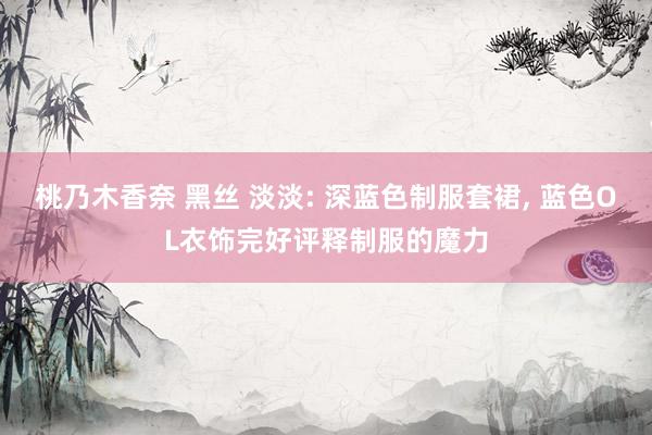桃乃木香奈 黑丝 淡淡: 深蓝色制服套裙， 蓝色OL衣饰完好评释制服的魔力