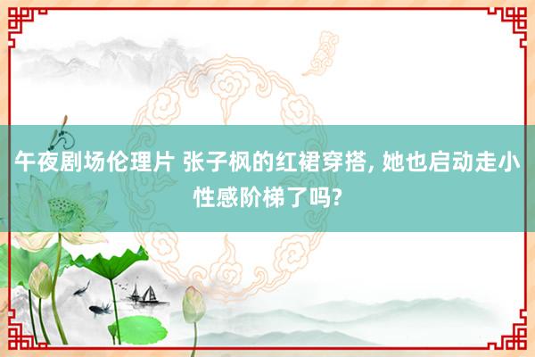 午夜剧场伦理片 张子枫的红裙穿搭， 她也启动走小性感阶梯了吗?
