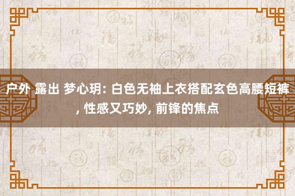 户外 露出 梦心玥: 白色无袖上衣搭配玄色高腰短裤， 性感又巧妙， 前锋的焦点