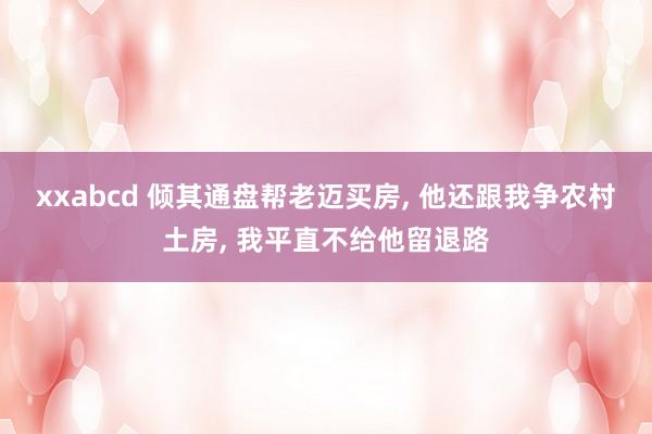 xxabcd 倾其通盘帮老迈买房， 他还跟我争农村土房， 我平直不给他留退路