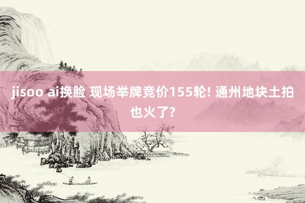 jisoo ai换脸 现场举牌竞价155轮! 通州地块土拍也火了?