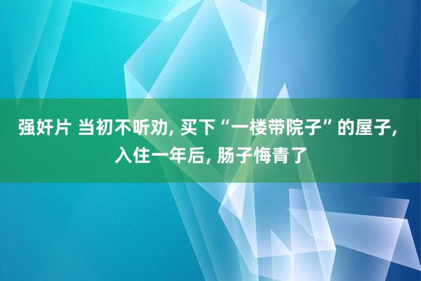 强奸片 当初不听劝， 买下“一楼带院子”的屋子， 入住一年后， 肠子悔青了