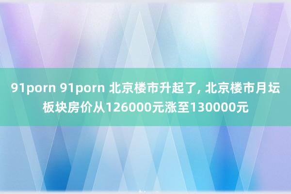 91porn 91porn 北京楼市升起了， 北京楼市月坛板块房价从126000元涨至130000元