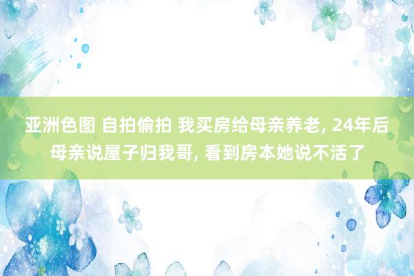 亚洲色图 自拍偷拍 我买房给母亲养老， 24年后母亲说屋子归我哥， 看到房本她说不活了