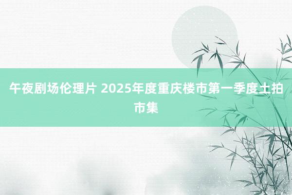 午夜剧场伦理片 2025年度重庆楼市第一季度土拍市集