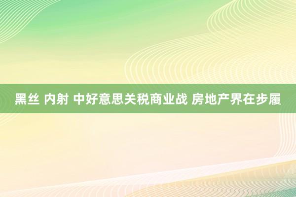 黑丝 内射 中好意思关税商业战 房地产界在步履