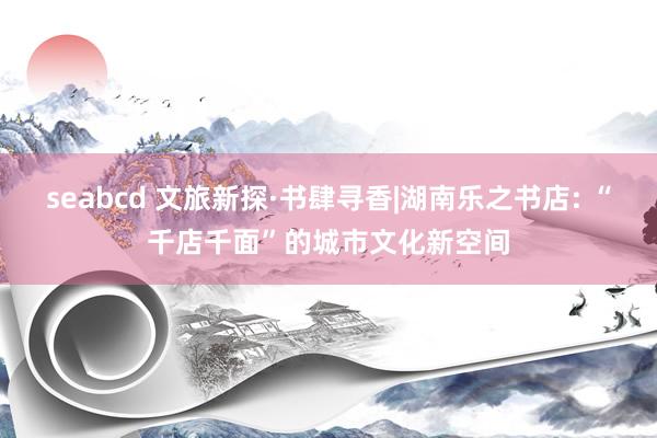 seabcd 文旅新探·书肆寻香|湖南乐之书店: “千店千面”的城市文化新空间