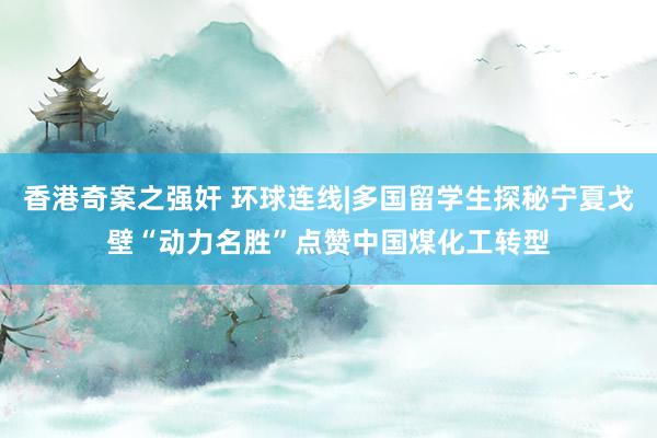 香港奇案之强奸 环球连线|多国留学生探秘宁夏戈壁“动力名胜”点赞中国煤化工转型