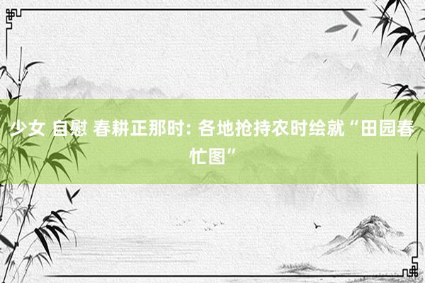 少女 自慰 春耕正那时: 各地抢持农时绘就“田园春忙图”