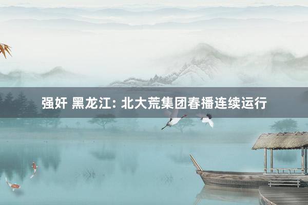 强奸 黑龙江: 北大荒集团春播连续运行