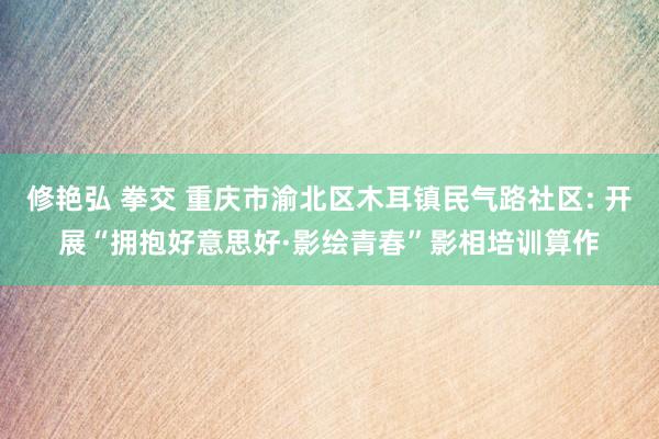 修艳弘 拳交 重庆市渝北区木耳镇民气路社区: 开展“拥抱好意思好·影绘青春”影相培训算作