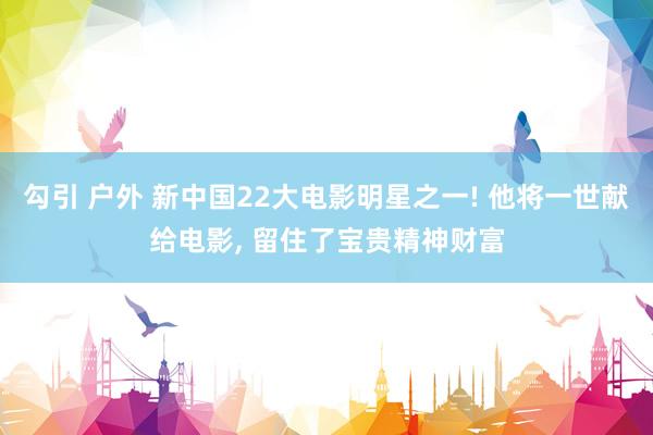 勾引 户外 新中国22大电影明星之一! 他将一世献给电影， 留住了宝贵精神财富