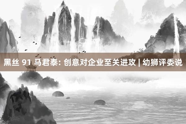 黑丝 91 马君泰: 创意对企业至关进攻 | 幼狮评委说