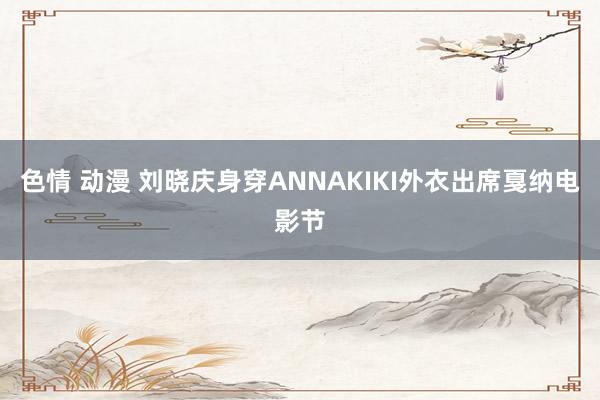 色情 动漫 刘晓庆身穿ANNAKIKI外衣出席戛纳电影节