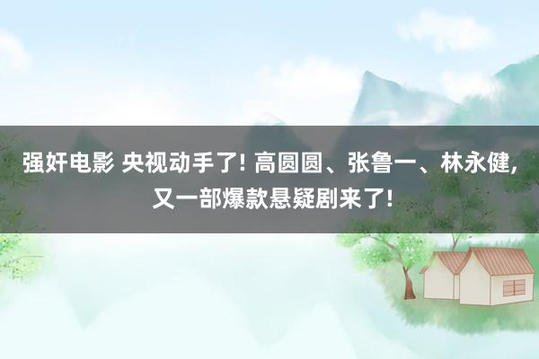 强奸电影 央视动手了! 高圆圆、张鲁一、林永健， 又一部爆款悬疑剧来了!