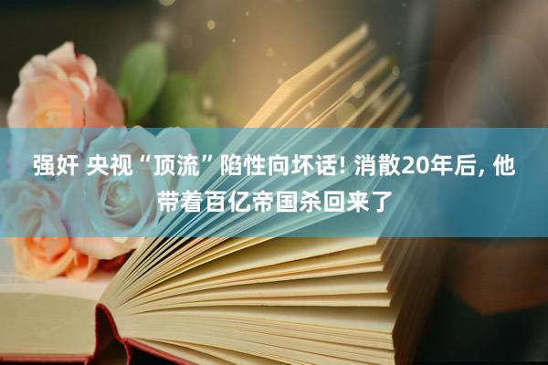 强奸 央视“顶流”陷性向坏话! 消散20年后， 他带着百亿帝国杀回来了
