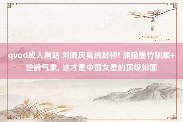 qvod成人网站 刘晓庆戛纳封神! 熊猫墨竹驯顺+逆龄气象， 这才是中国女星的顶级排面