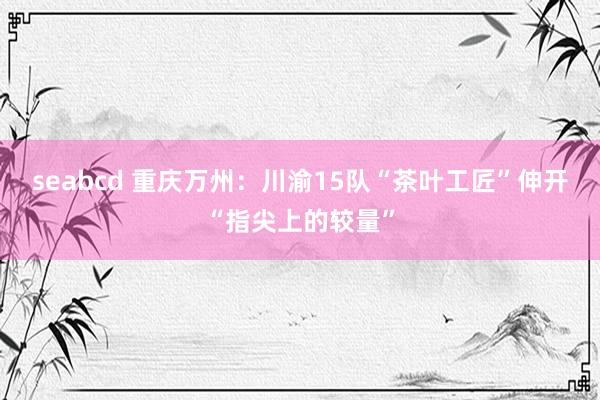 seabcd 重庆万州：川渝15队“茶叶工匠”伸开“指尖上的较量”