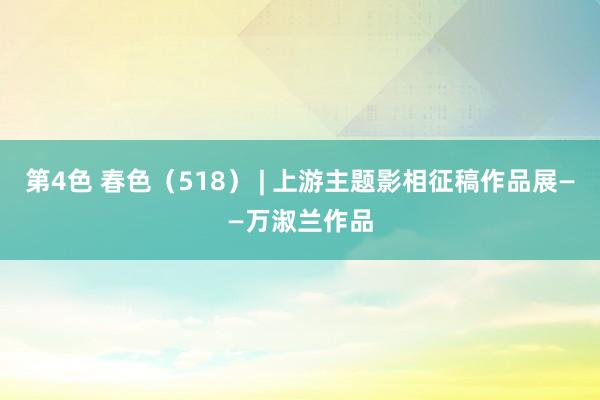 第4色 春色（518） | 上游主题影相征稿作品展——万淑兰作品