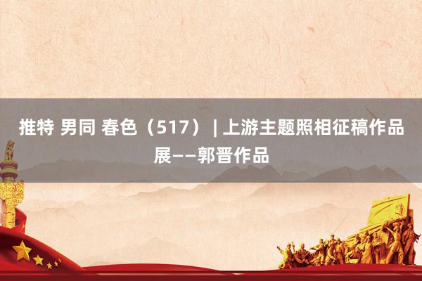 推特 男同 春色（517） | 上游主题照相征稿作品展——郭晋作品