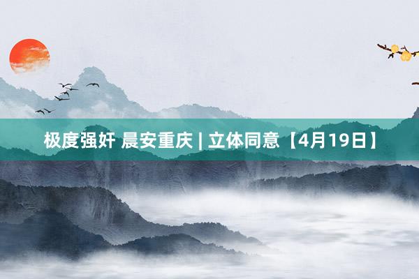 极度强奸 晨安重庆 | 立体同意【4月19日】