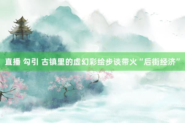 直播 勾引 古镇里的虚幻彩绘步谈带火“后街经济”