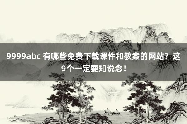 9999abc 有哪些免费下载课件和教案的网站？这9个一定要知说念！