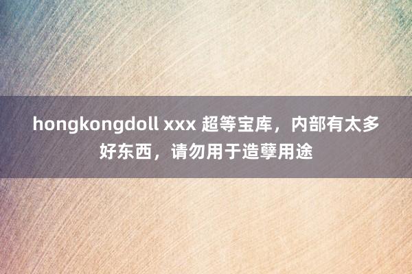 hongkongdoll xxx 超等宝库，内部有太多好东西，请勿用于造孽用途