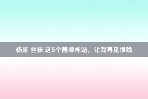 杨幂 丝袜 这5个隐敝神站，让我再见恨晚