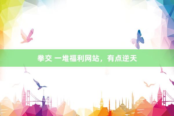 拳交 一堆福利网站，有点逆天