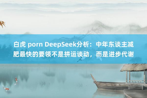 白虎 porn DeepSeek分析：中年东谈主减肥最快的要领不是拼运谈动，而是进步代谢