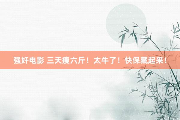 强奸电影 三天瘦六斤！太牛了！快保藏起来！
