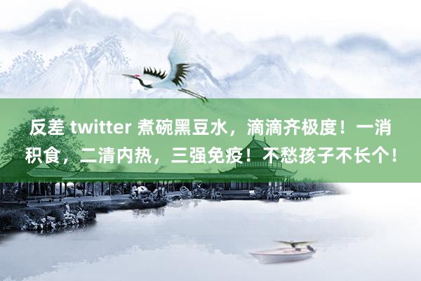反差 twitter 煮碗黑豆水,滴滴齐极度!一消积食,二清内热,三强免疫!不愁孩子不长个!