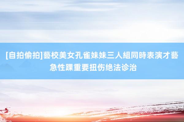 [自拍偷拍]藝校美女孔雀妹妹三人組同時表演才藝 急性踝重要扭伤绝法诊治